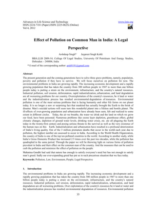 Advances in Life Science and Technology                                                       www.iiste.org
ISSN 2224-7181 (Paper) ISSN 2225-062X (Online)
Vol 4, 2012



           Effect of Pollution on Common Man in India: A Legal
                                             Perspective
                                   Arshdeep Singh*        Jaypreet Singh Kohli
         BBA.LLB 2009-14, College Of Legal Studies, University Of Petroleum And Energy Studies,
         Dehradun – 248006, India
     * E-mail of the corresponding author: arsh9191@gmail.com


Abstract
The present generation and the coming generations have to solve three grave problems, namely, population,
poverty and pollution if they have to survive. We will focus ourselves on pollution for now. The
environmental problems in India are growing rapidly. The increasing economic development and a rapidly
growing population that has taken the country from 300 million people in 1947 to more than one billion
people today is putting a strain on the environment, infrastructure, and the country’s natural resources.
Industrial pollution, soil erosion, deforestation, rapid industrialization, urbanization, and land degradation
are all worsening problems for our country. Overexploitation of the country's resources, be it land or water
and the industrialization process has resulted environmental degradation of resources. Environmental
pollution is one of the most serious problems that is facing humanity and other life forms on our planet
today. It is no longer a new or surprising fact that mankind has actually brought the Earth to the brink of
disaster. Man’s suicidal actions will soon turn this wonderful planet into a lifeless and hostile planet. The
ill-effects of ever-growing population and urbanization have already been seen, felt and realized to some
extent in different circles. Today, the air we breathe, the water we drink and the land on which we grow
our food, have been poisoned. Numerous problems like ozone layer depletion, greenhouse effect, global
climatic changes, depletion of ground water levels, drinking water crises, etc. are all plaguing the Earth
today in the twenty-first century and posing serious threats to the survival as well as the very existence of
the human race on this Earth. Industrialization and urbanisation have resulted in a profound deterioration
of India’s living quality. Out of the 3 million premature deaths that occur in the world each year due to
pollution, the highest number are assessed to occur in India. According to the World Health Organization,
the country of India is one of the top ten polluted countries in the world. According to another study, while
India’s Gross Domestic Product has increased 2.5 times over the past two decades, while the pollution has
quadrupled in the same period. Through the paper we will be throwing light on various forms of pollution
prevalent in India and their effect on the common man of the country. And the measures that can be used to
curb the pollution and minimize the effect of pollution on the people.
Mahatma Gandhi had said that nature has enough to satisfy everyone’s need but has not enough to satisfy
man’s greed. Sadly our ever-expanding greed has put us in such precarious situation that we face today.
Keywords: Pollution, Law, Environment, People, Legal Perspective


1.   Introduction
The environmental problems in India are growing rapidly. The increasing economic development and a
rapidly growing population that has taken the country from 300 million people in 1947 to more than one
billion people today is putting a strain on the environment, infrastructure, and the country’s natural
resources. Industrial pollution, soil erosion, deforestation, rapid industrialization, urbanization, and land
degradation are all worsening problems. Over exploitation of the country's resources be it land or water and
the industrialization process has resulted environmental degradation of resources. Environmental pollution

                                                     35
 