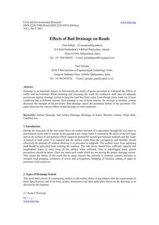Civil and Environmental Research                                                              www.iiste.org
ISSN 2224-5790 (Print) ISSN 2225-0514 (Online)
Vol 1, No.1, 2011


                         Effects of Bad Drainage on Roads
                                      Patil Abhijit     (Corresponding author)
                              D.Y.Patil Prathisthan’s Y.B.Patil Polytechnic, Akurdi,
                                        Pune-411044, Maharashtra, India.
                         Tel: +91- 9561840297 E-mail: patilabhijeet001@gmail.com


                                                      Patil Jalindar
                           Dr.D.Y.Patil Institute of Engineering & Technology, Ambi,
                             Talegaon Dabhade, Pune- 410506, Maharashtra, India.
                         Tel: +91-9923870356           E-mail: jalindar_patil@yahoo.co.in


Abstract
Drainage is an important feature in determining the ability of given pavement to withstand the effects of
traffic and environment. While planning and executing the work the contractor shall take all adequate
precautions against drainage system to keep the road free from water. Even though many roads are of poor
conditions due to different reasons .Poor drainage is one of those reasons. An increase in moisture content
decreases the strength of the pavement. Bad drainage causes the premature failure of the pavement. The
paper discusses the various effects of bad drainage on road conditions.


Keywords: Surface Drainage, Sub surface Drainage, Blockage of drains, Moisture content, Water table,
Capillary rise.


1. Introduction
During the rains part of the rain water flows on surface and part of it percolates through the soil mass as
gravitational water until it reaches to the ground water. Some water is retained in the pores of the soil mass
and on the surface of soil particles which cannot be drained by normal gravitational methods and this water
is termed as held water. It is required that the surface water from the carriageway and shoulder should
effectively be drained off without allowing it to percolate to subgrade. The surface water from adjoining
land should be prevented from entering the roadway. The side drains should have sufficient capacity and
longitudinal slopes to carry away all the surface water collected. Also in waterlogged areas special
precautions should be taken. There are many such roads which are not having the proper drainage system.
This causes the failure of the roads due to many reasons like increase in moisture content, decrease in
strength, mud pumping, formation of waves and corrugations, Stripping of bitumen, cutting of edges of
pavement, frost action etc.



2. Types of Drainage System
This work shall consist of constructing surface or sub-surface drains in accordance with the requirements of
these Specifications and to the lines, grades, dimensions and other particulars shown on the drawings or as
directed by the Engineer.


2.1 Surface Drainage
1|Page
www.iiste.org
 
