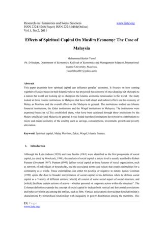 Research on Humanities and Social Sciences                                                 www.iiste.org
ISSN 2224-5766(Paper) ISSN 2225-0484(Online)
Vol.1, No.2, 2011


 Effects of Spiritual Capital On Muslim Economy: The Case of
                                                Malaysia

                                           Muhammad-Bashir Yusuf
Ph. D Student, Department of Economics, Kulliyah of Economics and Management Sciences, International
                                         Islamic University, Malaysia.
                                          yusufmbo2007@yahoo.com



Abstract
This paper examines how spiritual capital can influence peoples’ economy. It focuses on how coming
together of Malay based on their Islamic believe has projected the economy of once despised set of people to
a nation the world are looking up to champion the Islamic economic renaissance in the world. The study
looked at three Islamic institutions in Malaysia that have both direct and indirect effects on the economy of
Malay as Muslims and the overall effect on the Malaysia in general. The institutions studied are Islamic
financial institutions, the Zakat institutions and the Waqaf institutions in Malaysia. The institutions were
examined based on ACT(s) established them, what have been achieved through these institutions by the
Malay specifically and Malaysia in general. It was found that these institutions have positive contributions to
micro and macro economy of the country such as savings, consumptions, investment, growth and poverty
alleviation.


Keyword: Spiritual capital, Malay Muslims, Zakat, Waqaf, Islamic finance.



 1.   Introduction


Although the Lyda Judson (1920) and Jane Jacobs (1961) were identified as the first proponents of social
capital, (as cited by Woolcock, 1998), the analysis of social capital at micro level is usually ascribed to Robert
Putnam (Grootaert 1997). Putnam (1993) defines social capital as those features of social organization, such
as network of individuals or households, and the associated norms and values that create externalities for a
community as a whole. These externalities can either be positive or negative in nature. James Coleman
(1990) opens the door to broader interpretation of social capital in his definition when he defines social
capital as a “variety of different entities [which] all consist of some social aspect of social structure, and
[which] facilitate certain actions of actors – whether personal or corporate actors within the structure”. The
Coleman definition expands the concept of social capital to include both vertical and horizontal associations
and behavior within and among the entities, such as firm. Vertical associations showed that the relationship is
characterized by hierarchical relationship with inequality in power distribution among the members. This

23 | P a g e
www.iiste.org
 