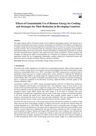 Developing Country Studies                                                                    www.iiste.org
ISSN 2224-607X (Paper) ISSN 2225-0565 (Online)
Vol 2, No.3, 2012


  Effects of Unsustainable Use of Biomass Energy for Cooking
  and Strategies for Their Reduction in Developing Countries
                                          Bukola Olalekan Bolaji
Department of Mechanical Engineering, Federal University of Agriculture, P.M.B. 2240, Abeokuta, Nigeria.
                     * E-mail of the corresponding author: bobbolaji2007@yahoo.com


Abstract
This paper analyses effects of biomass energy use for cooking in developing countries. The biomass use is
harvested unsustainably and energy conversion technologies are inefficient. Unavailability and high prices
of modern energy services has encouraged the use and preference for biomass as a major source of fuel for
domestic activities. The use of biomass fuels for cooking has serious adverse consequences on the health of
household members and on the environment. Women and children are traditionally responsible for cooking
and other household chores, therefore, they suffer most from indoor air-pollution. Various measures and
strategies for reducing the effects of unsustainable use of biomass for cooking are discussed. Promising
approaches include the use of appropriate technologies, modern cooking fuel, modernized biomass and
improved cook-stove designs for higher efficiency and good ventilation.
Keywords: Biomass, Cooking, Unsustainable, Energy, Health, Environment.


1. Introduction
One third of the world’s population of six billion lives in developing countries. Many of these people lack
access to modern energy services for economic and social development and some of their present energy
systems are unsustainable (Brien et al., 2007). According to the WHO, energy-poverty, marked by lack of
sustainable energy and access to modern cooking fuels, creates obstacles to achieving the Millennium
Development Goals (MDGs), the global targets for reducing extreme poverty and improving health and
welfare (WHO, 2007). The supply of affordable and reliable energy is essential for economic development
and is a significant contributor to the alleviation of poverty, improved health, and better quality of life
(Akinola and Bolaji, 2006).
According to Adeokun et al. (2003), energy consumption pattern and level in Nigeria have produced a
serious exploitative and disruptive environmental stress. The exploitative stress is most obvious in the
amount of fuel-wood harvested daily to support the energy needs. The rate at which the natural vegetation
has been exploited to meet the exponential human demand for energy has become highly disruptive of the
ecological system. Jande (2005) reports that while energy is at the heart of economic and social
development, its productions, transportation and use cause a wide range of major environmental problems
at the local, national and global levels. Beside these short comings, modern energy is usually very
expensive and beyond the reach of most rural and urban inhabitants. This has encouraged the use and
preference for fuel-wood as a major source of fuel for domestic activities (Adedire, 2002).
Wood has for long served as one of the energy sources known and used by mankind, for cooking in both
urban and rural areas of developing countries. In Nigeria, fuel-wood is still the most utilized energy for
cooking (Danshehu et al., 1992; Bolaji, 2005). Though fuel-wood is a renewable source of energy, several
decades of fuel-wood exploitation over natural rates of regeneration has made fuel-wood availability more
difficult. Several studies have established the fact that fuel-wood constitutes the bulk of energy used by
rural households in Nigeria. Momoh and Soaga [1999] reported the work of Ogbona, who estimated that
fuel-wood provided 60% and 92.3% of energy for cooking in urban and rural households respectively, in
the Savannah areas of Nigeria. Akinbami et al. (2001), reveal in their study that fuel-wood use in Nigeria as
of 1999 accounted for 65.9% of the overall energy used in the country. Ladipo et al. (2002) noted that the


                                                     19
 