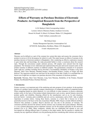 Industrial Engineering Letters                                                                  www.iiste.org
ISSN 2224-6096 (print) ISSN 2225-0581 (online)
Vol 1, No.1, 2011


      Effects of Warranty on Purchase Decision of Electronic
     Products: An Empirical Research from the Perspective of
                           Bangladesh
                                  G. M. Shafayet Ullah (Corresponding Author)
                            Lecturer, School of Business Studies, Southeast University
                       House# 64, Road# 18, Block # B, Banani, Dhaka-1213, Bangladesh
                                         Email: shafayet_seu@yahoo.com


                                                 Md. Rifayat Islam
                               Product Management Specialist, Grameenphone Ltd.
                         GP HOUSE, Bashundhara, Baridhara, Dhaka-1229, Bangladesh.
                                             E-mail: rifayat@msn.com


Abstract
Warranty can be defined as a part of the common law system that states and assures the consumers that a
product or service is fit for the purpose for which it is sold. This study focuses on effects of warranty in the
purchase decision of electronic products in Bangladesh. After conducting an effective exploratory research
to gain initial idea and knowledge, the study proceeded further to draw a conclusion about the research
topic. Through the convenience sample selection process, 100 samples were selected from the target
population. The literature review elaborated and explained about the past and recent research works on the
product warranty in different countries on different samples. The questionnaire consisted of 33 questions
under eight key variables including Service Provider’s Accountability, Reliability of Product, Long Term
Warranty, Short Term Warranty, Branded Product, Non-branded Product, Country of Origin and Risk
Reliever. The regression analysis was used here for the analysis of the data. Finally it is concluded that six
factors out of eight have an impact over purchase decision of the consumers of electronic products.
Keywords: Warranty, Short Term Warranty, Long Term Warranty, Reliability of the Product, Branded
Product, Non Branded Product, Purchase Decision.


1. Introduction
Product warranty is an important part of the marketing and sales program of new products. In the purchase
decision of a product, buyers typically compare characteristics of comparable models of competing brands.
When competing brands are nearly identical, it is very difficult, in many instances, to choose a particular
product solely on the basis of the product-related characteristics such as price, special features, perceived
product quality and reliability, financing offered by the manufacturer, and so on. In such situations,
post-sale factors—warranty, parts availability and cost, service, maintenance, and so forth—take on added
importance in product choice. Among these factors, warranty is a factor that is known (or at least
potentially known) to the buyer at the time of purchase (Murphy 2006). Buyers consider different attributes
whenever they purchase a product. Buyer’s decision can vary due to the presence of warranty. On
consumers purchase decision the intrinsic and the extrinsic cues of product have great influence. Warranty
is a very common phenomena and an important extrinsic cue for the product especially for the electronic
products (Cai et al. 2004). Many companies, whether they are established and reputed or new and
non-reputed are offering different types of warranty to the target market. But the question is whether this
warranty has any significant influence over the purchasing decision considering other intrinsic and extrinsic
                                                      13
 