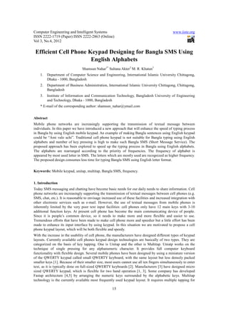 Computer Engineering and Intelligent Systems                                                   www.iiste.org
ISSN 2222-1719 (Paper) ISSN 2222-2863 (Online)
Vol 3, No.4, 2012

 Efficient Cell Phone Keypad Designing for Bangla SMS Using
                       English Alphabets
                                 Shamsun Nahar1* Sultana Akter2 M. R. Khatun3
    1.   Department of Computer Science and Engineering, International Islamic University Chittagong,
         Dhaka - 1000, Bangladesh
    2.   Department of Business Administration, International Islamic University Chittagong, Chittagong,
         Bangladesh
    3.   Institute of Information and Communication Technology, Bangladesh University of Engineering
         and Technology, Dhaka - 1000, Bangladesh
    * E-mail of the corresponding author: shamsun_nahar@ymail.com


Abstract
Mobile phone networks are increasingly supporting the transmission of textual message between
individuals. In this paper we have introduced a new approach that will enhance the speed of typing process
in Bangla by using English mobile keypad. An example of making Bangla sentences using English keypad
could be “Ami valo achi”. Traditional cell phone keypad is not suitable for Bangla typing using English
alphabets and number of key pressing is high to make such Bangla SMS (Short Message Service). The
proposed approach has been explored to speed up the typing process in Bangla using English alphabets.
The alphabets are rearranged according to the priority of frequencies. The frequency of alphabet is
appeared by most used letter in SMS. The letters which are mostly used are recognized as higher frequency.
The proposed design consumes less time for typing Bangla SMS using English letter format.


Keywords: Mobile keypad, unitap, multitap, Bangla SMS, frequency.


1. Introduction
Today SMS messaging and chatting have become basic needs for our daily needs to share information. Cell
phone networks are increasingly supporting the transmission of textual messages between cell phones (e.g.
SMS, chat, etc.). It is reasonable to envisage increased use of these facilities and increased integration with
other electronic services such as e-mail. However, the use of textual messages from mobile phones is
inherently limited by the very poor text input facilities: cell phones only have 12 main keys with 3-10
additional function keys. At present cell phone has become the main communicating device of people.
Since it is people’s common device, so it needs to make more and more flexible and easier to use.
Tremendous efforts that have been made to make cell phone more and speedier but a little effort has been
made to enhance its input interface by using keypad. In this situation we are motivated to propose a cell
phone keypad layout, which will be both flexible and speedy.
With the increase in the usability of cell phone, the manufacturers have designed different types of keypad
layouts. Currently available cell phones keypad design technologies are basically of two types. They are
categorized on the basis of key tapping. One is Unitap and the other is Multitap. Uniatp works on the
technique of single pressing for any alphanumeric character. It provides full computer keyboard
functionality with flexible design. Several mobile phones have been designed by using a miniature version
of the QWERTY keypad called small QWERTY keyboard, with the same layout but less densely packed
smaller keys [1]. Because of their smaller size, most users cannot use all ten fingers simultaneously to enter
text, as it is typically done on full-sized QWERTY keyboards [2]. Manufacturers [3] have designed micro
sized QWERTY keypad, which is flexible for two hand operation [1, 3]. Some company has developed
Fastap architecture [4,5] by arranging the numeric keys surrounded by the alphabetic keys. Multitap
technology is the currently available most frequently used keypad layout. It requires multiple tapping for

                                                      15
 