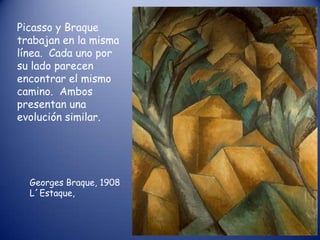 Picasso y Braque
trabajan en la misma
línea. Cada uno por
su lado parecen
encontrar el mismo
camino. Ambos
presentan una
evolución similar.




  Georges Braque, 1908
  L´Estaque,
 