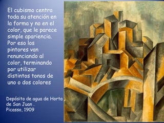 El cubismo centra
toda su atención en
la forma y no en el
color, que le parece
simple apariencia.
Por eso los
pintores van
renunciando al
color, terminando
por utilizar
distintos tonos de
uno o dos colores

Depósito de agua de Horta
de San Juan .
Picasso, 1909
 