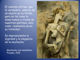 El cubismo afirma que
la verdadera esencia de
un objeto es su forma,
pero no tal como la
observamos a través de
nuestros sentidos, sino
como realmente es en
su totalidad.

Es impresionante la
dignidad y la elegancia
de la muchacha.

 Muchacha con mandolina.
 Picasso, 1910
 