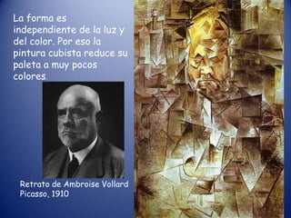 La forma es
independiente de la luz y
del color. Por eso la
pintura cubista reduce su
paleta a muy pocos
colores.




 Retrato de Ambroise Vollard
 Picasso, 1910
 