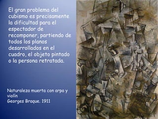 El gran problema del
cubismo es precisamente
la dificultad para el
espectador de
recomponer, partiendo de
todos los planos
desarrollados en el
cuadro, el objeto pintado
o la persona retratada.




Naturaleza muerta con arpa y
violín
Georges Braque. 1911
 