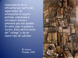 Conocedores de la
dificultad por parte del
espectador de
interpretar el objeto
pintado, comienzan a
introducir letras o
símbolos que nos ayuden.
En este caso, la palabra
torero. Esto será el inicio
del “collage” y de un
nuevo tipo de cubismo




               El torero
               Picasso, 1912
 