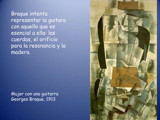 Braque intenta
representar la guitara
con aquello que es
esencial a ella: las
cuerdas, el orificio
para la resonancia y la
madera.




Mujer con una guitarra
Georges Braque, 1913
 