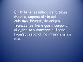 En 1914, el estallido de la Gran
Guerra, supone el fin del
cubismo. Braque, de origen
francés, se tiene que incorporar
al ejército y marchar al frene.
Picasso, español, no interviene en
ella.
 