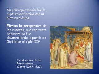 Su gran aportación fue la
ruptura definitiva con la
pintura clásica.

Elimina la perspectiva de
los cuadros, que con tanto
esfuerzo se fue
desarrollando a partir de
Giotto en el siglo XIV




      La adoración de los
      Reyes Magos.
      Giotto (1267-1337)
 