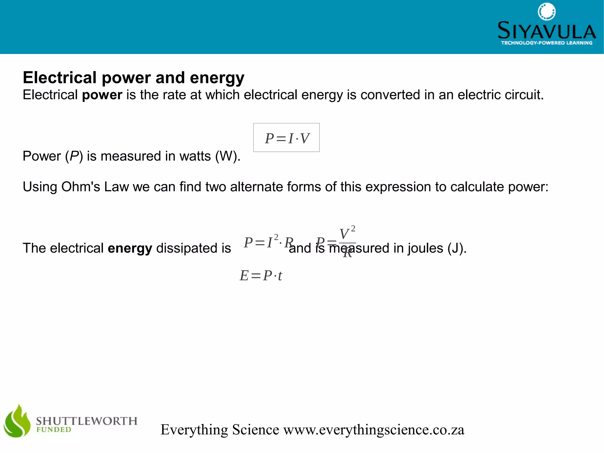 6
Everything Science www.everythingscience.co.za
Electrical power and energy
Electrical power is the rate at which electrical energy is converted in an electric circuit.
Power (P) is measured in watts (W).
Using Ohm's Law we can find two alternate forms of this expression to calculate power:
The electrical energy dissipated is and is measured in joules (J).
P=I⋅V
P=I2
⋅R P=
V 2
R
E=P⋅t
 
