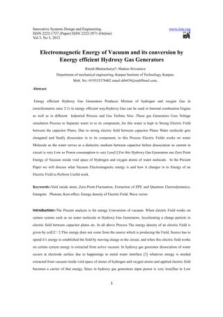 Innovative Systems Design and Engineering                                                      www.iiste.org
ISSN 2222-1727 (Paper) ISSN 2222-2871 (Online)
Vol 3, No 3, 2012


    Electromagnetic Energy of Vacuum and its conversion by
           Energy efficient Hydroxy Gas Generators
                                    Ritesh Bhattacharya*, Shakun Srivastava
                Department of mechanical engineering, Kanpur Institute of Technology, Kanpur,
                            Mob. No.+919335378402 email:rkb439@rediffmail.com,

Abstract


Energy efficient Hydroxy Gas Generators Produces Mixture of hydrogen and oxygen Gas in

(stoichiometric ratio 2:1) in energy efficient way.Hydroxy Gas can be used in Internal combustion Engine

as well as in different Industrial Process and Gas Turbine Also .These gas Generators Uses Voltage

simulation Process to Separate water in to its component, for this water is kept in Strong Electric Field
between the capacitor Plates, Due to strong electric field between capacitor Plates Water molecule gets

elongated and finally dissociates in to its component, in this Process Electric Fields works on water

Molecule as the water serves as a dielectric medium between capacitor before dissociation so current in

circuit is very Low so Power consumption is very Less[1].For this Hydroxy Gas Generators use Zero Point

Energy of Vacuum inside void space of Hydrogen and oxygen atoms of water molecule. In the Present

Paper we will discuss what Vacuum Electromagnetic energy is and how it changes in to Energy of an

Electric Field to Perform Useful work.


Keywords:-Void inside atom, Zero-Point-Fluctuation, Extraction of ZPE and Quantum Electrodynamics,

Energetic Photons, Kerr-effect, Energy density of Electric Field, Wave vector



Introduction:-The Present analysis is for energy Conversion of vacuum. When electric Field works on
certain system such as on water molecule in Hydroxy Gas Generators, Accelerating a charge particle in

electric field between capacitor plates etc. In all above Process The energy density of an electric Field is

given by εo|E|2 / 2.This energy does not come from the source which is producing the Field, Source has to

spend it’s energy to established the field by moving charge in the circuit, and when this electric field works

on certain system energy is extracted from active vacuum. In hydroxy gas generator dissociation of water

occurs at electrode surface due to happenings in metal water interface [3] whatever energy is needed

extracted from vacuum inside void space of atoms of hydrogen and oxygen atoms and applied electric field
becomes a carrier of that energy, Since in hydroxy gas generators input power is very less(Due to Low


                                                      1
 