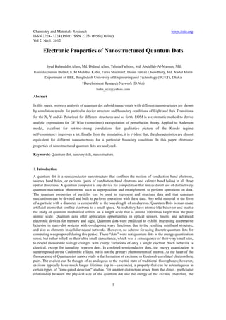 Chemistry and Materials Research                                                                www.iiste.org
ISSN 2224- 3224 (Print) ISSN 2225- 0956 (Online)
Vol 2, No.1, 2012

      Electronic Properties of Nanostructured Quantum Dots

         Syed Bahauddin Alam, Md. Didarul Alam, Tahnia Farheen, Md. Abdullah-Al-Mamun, Md.
Rashiduzzaman Bulbul, K M Mohibul Kabir, Farha Sharmin†, Hasan Imtiaz Chowdhury, Md. Abdul Matin
      Department of EEE, Bangladesh University of Engineering and Technology (BUET), Dhaka
                                  †Development Research Network (D.Net)
                                            baha_ece@yahoo.com
Abstract

In this paper, property analysis of quantum dot cuboid nanocrystals with different nanostructures are shown
by simulation results for particular device structure and boundary conditions of Light and dark Transitions
for the X, Y and Z- Polarized for different structures and so forth. EOM is a systematic method to derive
analytic expressions for GF Wise (sometimes) extrapolation of perturbation theory. Applied to Anderson
model, excellent for not-too-strong correlations fair qualitative picture of the Kondo regime
self-consistency improves a lot. Finally from the simulation, it is evident that, the characteristics are almost
equivalent for different nanostructures for a particular boundary condition. In this paper electronic
properties of nanostructured quantum dots are analyzed.

Keywords: Quantum dot, nanocrystals, nanostructure.


1. Introduction
A quantum dot is a semiconductor nanostructure that confines the motion of conduction band electrons,
valence band holes, or excitons (pairs of conduction band electrons and valence band holes) in all three
spatial directions. A quantum computer is any device for computation that makes direct use of distinctively
quantum mechanical phenomena, such as superposition and entanglement, to perform operations on data.
The quantum properties of particles can be used to represent and structure data and that quantum
mechanisms can be devised and built to perform operations with these data. Any solid material in the form
of a particle with a diameter is comparable to the wavelength of an electron. Quantum Dots is man-made
artificial atoms that confine electrons to a small space. As such they have atomic-like behavior and enable
the study of quantum mechanical effects on a length scale that is around 100 times larger than the pure
atomic scale. Quantum dots offer application opportunities in optical sensors, lasers, and advanced
electronic devices for memory and logic. Quantum dots were predicted to exhibit interesting cooperative
behavior in many-dot systems with overlapping wave functions, due to the resulting miniband structure,
and also as elements in cellular neural networks .However, no scheme for using discrete quantum dots for
computing was proposed during this period. These “dots” were not quantum dots in the energy quantization
sense, but rather relied on their ultra small capacitance, which was a consequence of their very small size,
to reveal measurable voltage changes with charge variations of only a single electron. Such behavior is
classical, except for tunneling between dots. In confined semiconductor dots, the energy quantization is
superimposed on the Coulombic effects, but is not the primary phenomenon of interest. At the heart of the
fluorescence of Quantum dot nanocrystals is the formation of excitons, or Coulomb correlated electron-hole
pairs. The exciton can be thought of as analogous to the excited state of traditional fluorophores; however,
excitons typically have much longer lifetimes (up to ~µseconds), a property that can be advantageous in
certain types of "time-gated detection" studies. Yet another distinction arises from the direct, predictable
relationship between the physical size of the quantum dot and the energy of the exciton (therefore, the

                                                       1
 
