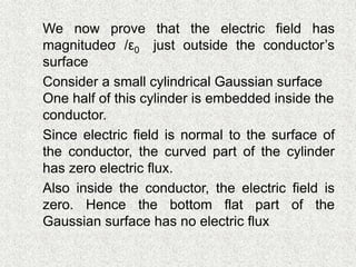  We now prove that the electric field has
magnitudeσ /ε0 just outside the conductor’s
surface
 Consider a small cylindrical Gaussian surface
One half of this cylinder is embedded inside the
conductor.
 Since electric field is normal to the surface of
the conductor, the curved part of the cylinder
has zero electric flux.
 Also inside the conductor, the electric field is
zero. Hence the bottom flat part of the
Gaussian surface has no electric flux
 