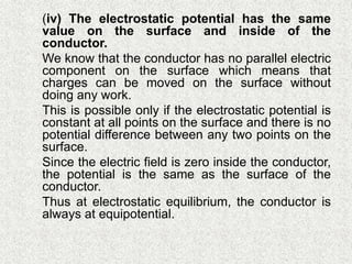  (iv) The electrostatic potential has the same
value on the surface and inside of the
conductor.
 We know that the conductor has no parallel electric
component on the surface which means that
charges can be moved on the surface without
doing any work.
 This is possible only if the electrostatic potential is
constant at all points on the surface and there is no
potential difference between any two points on the
surface.
 Since the electric field is zero inside the conductor,
the potential is the same as the surface of the
conductor.
 Thus at electrostatic equilibrium, the conductor is
always at equipotential.
 