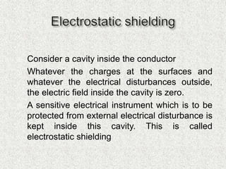  Consider a cavity inside the conductor
 Whatever the charges at the surfaces and
whatever the electrical disturbances outside,
the electric field inside the cavity is zero.
 A sensitive electrical instrument which is to be
protected from external electrical disturbance is
kept inside this cavity. This is called
electrostatic shielding
 