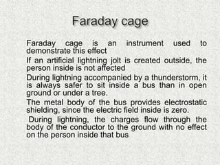  Faraday cage is an instrument used to
demonstrate this effect
 If an artificial lightning jolt is created outside, the
person inside is not affected
 During lightning accompanied by a thunderstorm, it
is always safer to sit inside a bus than in open
ground or under a tree.
 The metal body of the bus provides electrostatic
shielding, since the electric field inside is zero.
 During lightning, the charges flow through the
body of the conductor to the ground with no effect
on the person inside that bus
 