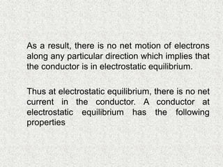  As a result, there is no net motion of electrons
along any particular direction which implies that
the conductor is in electrostatic equilibrium.
 Thus at electrostatic equilibrium, there is no net
current in the conductor. A conductor at
electrostatic equilibrium has the following
properties.
 