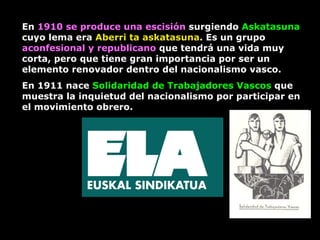 En  1910 se produce una escisión  surgiendo  Askatasuna  cuyo lema era  Aberri ta askatasuna . Es un grupo  aconfesional y republicano  que tendrá una vida muy corta, pero que tiene gran importancia por ser un elemento renovador dentro del nacionalismo vasco.  En 1911 nace  Solidaridad de Trabajadores Vascos  que   muestra la inquietud del nacionalismo por participar en el movimiento obrero.  