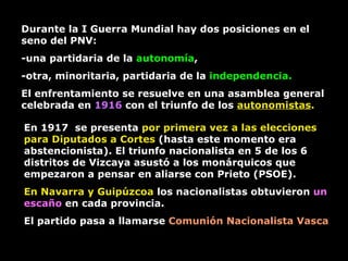 Durante la I Guerra Mundial hay dos posiciones en el seno del PNV:  -una partidaria de la  autonomía ,  -otra, minoritaria, partidaria de la  independencia.  El enfrentamiento se resuelve en una asamblea general celebrada en  1916  con el triunfo de los  autonomistas .   En 1917  se presenta  por primera vez a las elecciones para Diputados a Cortes  (hasta este momento era abstencionista). El triunfo nacionalista en 5 de los 6 distritos de Vizcaya asustó a los monárquicos que empezaron a pensar en aliarse con Prieto (PSOE).  En Navarra y Guipúzcoa  los nacionalistas obtuvieron  un escaño  en cada provincia.  El partido pasa a llamarse  Comunión Nacionalista Vasca 