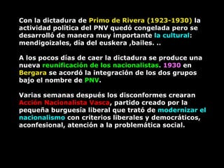 Con la dictadura de  Primo de Rivera (1923-1930)  la actividad política del PNV quedó congelada pero se desarrolló de manera muy importante  la cultural : mendigoizales, día del euskera ,bailes. ..  A los pocos días de caer la dictadura se produce una nueva  reunificación de los nacionalistas .  1930  en  Bergara  se acordó la integración de los dos grupos bajo el nombre de  PNV .  Varias semanas después los disconformes crearan  Acción Nacionalista Vasca , partido creado por la pequeña burguesía liberal que trató de  modernizar el nacionalismo  con criterios liberales y democráticos, aconfesional, atención a la problemática social.  