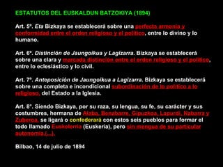 ESTATUTOS DEL EUSKALDUN BATZOKIYA (1894)    Art. 5º.  Eta  Bizkaya se establecerá sobre una  perfecta armonía y conformidad entre el orden religioso y el político , entre lo divino y lo humano. Art. 6º.  Distinción de Jaungoikua y Lagizarra.  Bizkaya se establecerá sobre una clara y  marcada distinción entre el orden religioso y el político , entre lo eclesiástico y lo civil. Art. 7º.  Anteposición de Jaungoikua a Lagizarra.  Bizkaya se establecerá sobre una completa e incondicional  subordinación de lo político a lo religioso,  del Estado a la Iglesia. Art. 8°. Siendo Bizkaya, por su raza, su lengua, su fe, su carácter y sus costumbres, hermana de  Alaba, Benabarre, Gipuzkoa, Lapurdi, Nabarra y Zuberoa,  se ligará o  confederará  con estos seis pueblos para formar el todo llamado  Euskelerria  (Euskeria), pero  sin mengua de su particular autonomía.(...).   Bilbao, 14 de julio de 1894 