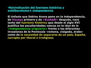 Reivindicación del fuerismo histórico y antiliberalismo   independencia El énfasis que Sabino Arana pone en la independencia, de  Vizcaya  primero y de  «Euzkadi»  después, nace tanto del  fuerismo histórico  que desde el siglo XVI justifica las peculiaridades vascas en la idea de la  «independencia originaria»  frente a las diferentes invasiones de la Península -romana, visigoda, árabe- como de  la necesidad de separarse de un país, España, corrupto por liberal e irreligioso. 