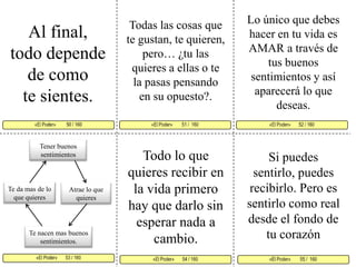 Lo único que debes hacer en tu vida es AMAR a través de tus buenos sentimientos y así aparecerá lo que deseas. Todas las cosas que te gustan, te quieren, pero… ¿tu las quieres a ellas o te la pasas pensando en su opuesto?. Al final, todo depende de como te sientes. «El Poder»        51 /  160  «El Poder»       52 / 160      «El Poder»       53 / 160  «El Poder»        55 /  160«El Poder»       54 / 160 «El Poder»         50 / 160     Tener buenos sentimientos Todo lo que quieres recibir en la vida primero hay que darlo sin esperar nada a cambio. Si puedes sentirlo, puedes recibirlo. Pero es sentirlo como real desde el fondo de tu corazónTe da mas de lo que quieresAtrae lo que quieresTe nacen mas buenos sentimientos. 