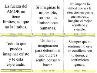 No importa lo difícil que sea la situación en que te encuentres…imagina el mejor resultado y siéntelo. La fuerza del AMOR no tiene limites, así que no la limites. Si imaginas lo imposible, rompes las limitaciones humanas. «El Poder»       75 / 160   «El Poder»      76 / 160      «El Poder»       77 / 160  «El Poder»      79 / 160«El Poder»      78 /  160«El Poder»      74 / 160    Utiliza tu imaginación para determinar que quieres sentir, pensar y hacer. Siempre que tu sentimiento este en conflicto con tu deseo, el sentimiento ganara.Todo lo que puedes imaginar existe y te esta esperando. 
