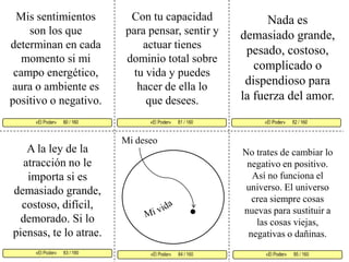 Mis sentimientos son los que determinan en cada momento si mi campo energético, aura o ambiente es positivo o negativo. Con tu capacidad para pensar, sentir y actuar tienes dominio total sobre tu vida y puedes hacer de ella lo que desees. Nada es demasiado grande, pesado, costoso, complicado o dispendioso para la fuerza del amor. «El Poder»      81 / 160   «El Poder»      82 / 160      «El Poder»      83 / 160  «El Poder»      85 / 160 «El Poder»      84 / 160 «El Poder»      80 / 160     Mi deseo A la ley de la atracción no le importa si es demasiado grande, costoso, difícil, demorado. Si lo piensas, te lo atrae.No trates de cambiar lo negativo en positivo. Así no funciona el universo. El universo crea siempre cosas nuevas para sustituir a las cosas viejas, negativas o dañinas. Mi vida