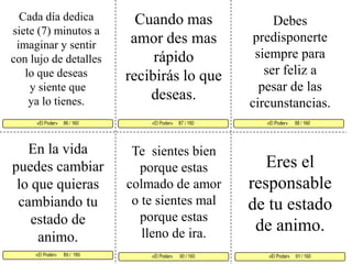 Cada día dedica siete (7) minutos a imaginar y sentir con lujo de detalles lo que deseasy siente que ya lo tienes. Cuando mas amor des mas rápido recibirás lo que deseas. Debes predisponerte siempre para ser feliz a pesar de las circunstancias. «El Poder»     87 / 160   «El Poder»      88 / 160      «El Poder»      89 /  160 «El Poder»     91 / 160 «El Poder»      90 / 160 «El Poder»     86 / 160     En la vida puedes cambiar lo que quieras cambiando tu estado de animo. Te  sientes bien porque estas colmado de amor o te sientes mal porque estas lleno de ira. Eres el responsable de tu estado de animo.