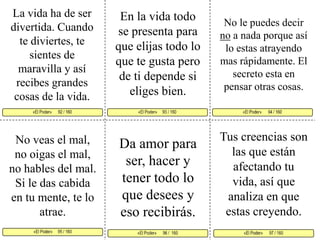 La vida ha de ser divertida. Cuando te diviertes, te sientes de maravilla y así recibes grandes cosas de la vida. En la vida todo se presenta para que elijas todo lo que te gusta pero de ti depende si eliges bien. No le puedes decir no a nada porque así lo estas atrayendo mas rápidamente. El secreto esta en pensar otras cosas. «El Poder»     93 / 160   «El Poder»      94 / 160      «El Poder»     95 / 160  «El Poder»      97 / 160 «El Poder»      96 /  160«El Poder»      92 / 160     Tus creencias son las que están afectando tu vida, así que analiza en que estas creyendo.No veas el mal, no oigas el mal, no hables del mal. Si le das cabida en tu mente, te lo atrae. Da amor para ser, hacer y tener todo lo que desees y eso recibirás. 