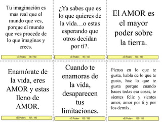 Tu imaginación es mas real que el mundo que ves, porque el mundo que ves procede de lo que imaginas y crees. ¿Ya sabes que es lo que quieres de la vida…o estas esperando que otros decidanpor ti?. El AMOR es el mayor poder sobre la tierra. «El Poder»      99 / 160   «El Poder»     100 / 160      «El Poder»      101 / 160  «El Poder»      103 / 160«El Poder»     102 / 160 «El Poder»      98 / 160    Cuando te enamoras dela vida, desaparecen tus limitaciones. Enamórate de la vida, eres AMOR y estas lleno de AMOR. Piensa en lo que te gusta, habla de lo que te gusta, haz lo que te gusta porque cuando haces todas esa cosas, te sientes feliz y sientes amor, amor por ti y por los demás .