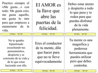 Practica siempre el «Me gusta…» con todo: Me gusta esto, me gusta aquello, me gusta lo otro para que empieces a enamorarte de la vida. Debes estar atento y despierto a todo lo que pasa y te rodea para que puedas disfrutarde la vida plenamente. El AMOR es la llave que abre las puertas de la felicidad. «El Poder»       105 / 160   «El Poder»      106 / 160      «El Poder»      107 / 160  «El Poder»       109 / 160 «El Poder»     108 / 160 «El Poder»      104 / 160     Tu mente es una magnifica y poderosa herramienta que puedes utilizar pero que debes controlar.No te quedes hipnotizado escuchando tus pensamientos, despierta y se consiente de tu vida y de lo que estas haciendo con ella. Eres el conductor de tu mente, dile que hacer para que no te lleve equivocadamente 