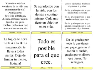 Y como te vuelves consiente de tu vida para enamorarte de ella? Analiza esto:Soy feliz al trabajar, disfruto almorzar con mi familia, me gusta resolver problemas, que rico caminar a casa, etc. Conoce tres formas de utilizar el poder de la gratitud: Da las gracias por todo lo que has recibido en tu vida. Da las gracias por todo lo que recibes a diario en tu vida.Da las gracias por todo lo que quieres conseguir para tu vida y siente como si ya lo tienes. Se agradecido con la vida, con los demás y contigo mismo. Cada uno tiene un objetivo en tu vida. «El Poder»      111 / 160   «El Poder»      112 / 160      «El Poder»     113 / 160  «El Poder»     115 / 160 «El Poder»      114 / 160 «El Poder»     110 / 160     La lógica te lleva de la A a la B. La imaginación te lleva a todas partes. Deja de limitar tu mente, libérala!Todo es posible para el que cree. Da las gracias por todo lo que tienes que pagar, gracias al recibir tu sueldo, gracias por el dinero que tienes. No reniegues.