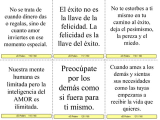 No te estorbes a ti mismo en tu camino al éxito, deja el pesimismo, la pereza y el miedo. El éxito no es la llave de la felicidad. La felicidad es la llave del éxito. No se trata de cuando dinero das o regalas, sino de cuanto amor inviertes en ese momento especial. «El Poder»       117 / 160   «El Poder»      118 /  160     «El Poder»     119 / 160  «El Poder»       121 / 160 «El Poder»      120 / 160 «El Poder»      116 / 160     Preocúpate por los demás como si fuera para ti mismo. Cuando ames a los demás y sientas sus necesidades como las tuyas empezaras a recibir la vida que quieres.Nuestra mente humana es limitada pero la inteligencia del AMOR es ilimitada. 