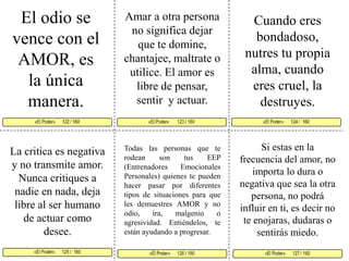 El odio se vence con el AMOR, es la única manera. Amar a otra persona no significa dejar que te domine, chantajee, maltrate o utilice. El amor es libre de pensar, sentir  y actuar. Cuando eres bondadoso, nutres tu propia alma, cuando eres cruel, la destruyes. «El Poder»       123 / 160   «El Poder»      124 /  160     «El Poder»      125 /  160 «El Poder»      127 / 160«El Poder»      126 / 160 «El Poder»      122 / 160     Si estas en la frecuencia del amor, no importa lo dura o negativa que sea la otra persona, no podrá influir en ti, es decir no te enojaras, dudaras o sentirás miedo.Todas las personas que te rodean son tus EEP (Entrenadores Emocionales Personales) quienes te pueden hacer pasar por diferentes tipos de situaciones para que les demuestres AMOR y no odio, ira, malgenio o agresividad. Entiéndelos, te están ayudando a progresar.La critica es negativa y no transmite amor. Nunca critiques a nadie en nada, deja libre al ser humano de actuar como desee. 