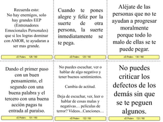 Aléjate de las personas que no te ayudan a progresar moralmente porque todo lo malo de ellas se te puede pegar. Cuando te pones alegre y feliz por la suerte de otra persona, la suerte inmediatamente se te pega. Recuerda esto: No hay enemigos, solo hay grandes EEP (Entrenadores Emocionales Personales) que si los logras dominar con AMOR, te ayudaran a ser mas grande. «El Poder»      129 / 160   «El Poder»    130 / 160      «El Poder»      131 / 160  «El Poder»     133 / 160 «El Poder»      132 / 160«El Poder»      128 / 160     No puedes criticar los defectos de los demás sin que se te peguen algunos.No puedes escuchar, ver o hablar de algo negativo y tener buenos sentimientos. Cambia de actitud. Deja de escuchar, ver, leer o hablar de cosas malas y negativas… películas de terror? Videos...Canciones…Dando el primer paso con un buen pensamiento, el segundo con una buena palabra y el tercero con una buena acción pagas tu entrada al paraíso. 