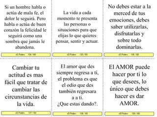 No debes estar a la merced de tus emociones, debes saber utilizarlas, disfrutarlas y sobre todo dominarlas.Si un hombre habla o actúa de mala fe, el dolor le seguirá. Pero habla o actúa de buen corazón la felicidad le seguirá como una sombra que jamás le abandona. La vida a cada momento te presenta las personas o situaciones para que elijas lo que quieres pensar, sentir y actuar. «El Poder»       135 / 160   «El Poder»      136 / 160      «El Poder»       137 / 160  «El Poder»       139 / 160 «El Poder»       138 / 160 «El Poder»      134 / 160     El amor que des siempre regresa a ti, el problema es que el odio que des también regresara a a ti. ¿Que estas dando?. El AMOR puede hacer por ti lo que desees, lo único que debes hacer es dar AMOR.Cambiar tu actitud es mas fácil que tratar de cambiar las circunstancias de la vida. 