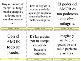 El poder del AMOR es tan poderoso que obra milagros. Hoy me siento de maravilla, tengo mucha energía y todo me sale excelentemente bien. Eres el Rey de tu cuerpo y todo lo que digas respecto a tu salud bueno o malo se cumplirá. «El Poder»     141 / 160   «El Poder»       142 / 160     «El Poder»      143 / 160  «El Poder»       145 /160 «El Poder»        144 / 160 «El Poder»        140 / 160     Con el AMOR todo se puede. Imagina y siente que gozas de una salud perfecta y así será.Da las gracias por tu cuerpo en vez de buscarle defectos. 