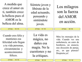 A medida que crece el amor en ti, también crece la belleza pues el AMOR es la belleza del alma. Siéntete joven y libérate de la edad actuando, pensando y sintiéndote  joven. Los milagros son la fuerza del AMOR en acción. «El Poder»      147 / 160   «El Poder»        148 / 160      «El Poder»        149 / 160  «El Poder»        151 / 160 «El Poder»       150 / 160 «El Poder»       146 / 160    La vida es mágica, no dañes esa magia. No la cuestiones y no la critiques.Cuando eres feliz y mantienes esa felicidad solo llegan a tu vida personas, circunstancias  y acontecimientos felices. Mira los mensajes de la vida. Cuando ves una ambulancia, un carro de bomberos, un anuncio, una discusión de pareja, etc., en que piensas? Despierta ya!.