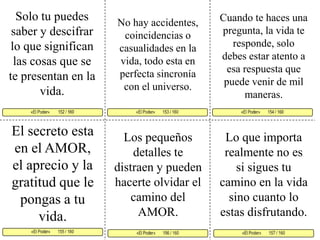 Solo tu puedes saber y descifrar lo que significan las cosas que se te presentan en la vida. Cuando te haces una pregunta, la vida te responde, solo debes estar atento a esa respuesta que puede venir de mil maneras. No hay accidentes, coincidencias o casualidades en la vida, todo esta en perfecta sincronía  con el universo. «El Poder»       153 / 160   «El Poder»       154 / 160      «El Poder»       155 / 160  «El Poder»       157 / 160 «El Poder»       156 / 160 «El Poder»        152 / 160     El secreto esta en el AMOR, el aprecio y la gratitud que le pongas a tu vida. Los pequeños detalles te distraen y pueden hacerte olvidar el camino del AMOR. Lo que importa realmente no es si sigues tu camino en la vida sino cuanto lo estas disfrutando.