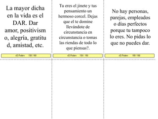 Tu eres el jinete y tus pensamiento un hermoso corcel. Dejas que el te domine llevándote de circunstancia en circunstancia o tomas las riendas de todo lo que piensas?. La mayor dicha en la vida es el DAR. Dar amor, positivismo, alegría, gratitud, amistad, etc. No hay personas, parejas, empleados o días perfectos porque tu tampoco lo eres. No pidas lo que no puedes dar. «El Poder»      159 /  160  «El Poder»        160 / 160      «El Poder»       158 / 160     