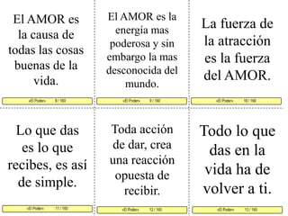El AMOR es la energía mas poderosa y sin embargo la mas desconocida del mundo. El AMOR es la causa de todas las cosas buenas de la vida. La fuerza de la atracción es la fuerza del AMOR. «El Poder»          9 / 160   «El Poder»           10 / 160      «El Poder»            11 / 160  «El Poder»           13 / 160 «El Poder»           12 / 160 «El Poder»          8 / 160     Todo lo que das en la vida ha de volver a ti.Lo que das es lo que recibes, es así de simple. Toda acción de dar, crea una reacción opuesta de recibir. 