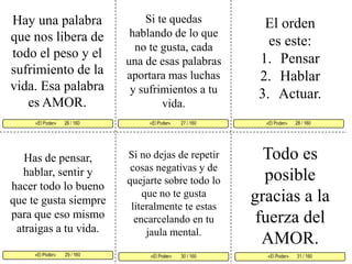 Hay una palabra que nos libera de todo el peso y el sufrimiento de la vida. Esa palabra es AMOR. Si te quedas hablando de lo que no te gusta, cada una de esas palabras aportara mas luchas y sufrimientos a tu vida. El orden es este: PensarHablarActuar. «El Poder»         27 / 160   «El Poder»       28 / 160      «El Poder»        29 / 160  «El Poder»       31 / 160 «El Poder»        30 / 160 «El Poder»       26 / 160     Todo es posible gracias a la fuerza del AMOR.Si no dejas de repetir cosas negativas y de quejarte sobre todo lo que no te gusta literalmente te estas encarcelando en tu jaula mental. Has de pensar, hablar, sentir y hacer todo lo bueno que te gusta siempre para que eso mismo atraigas a tu vida. 