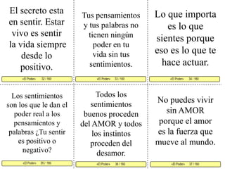 El secreto esta en sentir. Estar vivo es sentirla vida siempre desde lo positivo. Lo que importa es lo que sientes porque eso es lo que te hace actuar. Tus pensamientos y tus palabras no tienen ningún poder en tu vida sin tus sentimientos. «El Poder»      33 / 160   «El Poder»       34 / 160      «El Poder»      35 /  160 «El Poder»      37 / 160«El Poder»       36 / 160 «El Poder»        32 / 160     Todos los sentimientos buenos proceden del AMOR y todos los instintos proceden del desamor. Los sentimientos son los que le dan el poder real a los pensamientos y palabras ¿Tu sentir es positivo o negativo? No puedes vivir sin AMOR porque el amor es la fuerza que mueve al mundo.