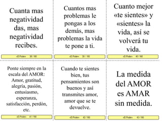 Cuanto mejor «te sientes» y «sientes» la vida, así se volverá tu vida. Cuantos mas problemas le pongas a los demás, mas problemas la vida te pone a ti. Cuanta mas negatividad das, mas negatividad recibes. «El Poder»      39 /  160  «El Poder»      40 / 160      «El Poder»      41 / 160  «El Poder»        43 / 160 «El Poder»       42 / 160 «El Poder»       38 / 160     Ponte siempre en la escala del AMOR: Amor, gratitud, alegría, pasión, entusiasmo, esperanza, satisfacción, perdón, etc. Cuando te sientes bien, tus pensamientos son buenos y así transmites amor, amor que se te devuelve. La medida del AMOR es AMAR sin medida.