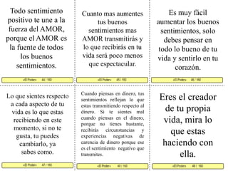 Todo sentimiento positivo te une a la fuerza del AMOR, porque el AMOR es la fuente de todos los buenos sentimientos. Es muy fácil aumentar los buenos sentimientos, solo debes pensar en todo lo bueno de tu vida y sentirlo en tu corazón. Cuanto mas aumentes tus buenos sentimientos mas AMOR transmitirás y lo que recibirás en tu vida será poco menos que espectacular. «El Poder»       45 / 160   «El Poder»      46 / 160      «El Poder»       47 / 160  «El Poder»        49 /  160«El Poder»         48 / 160 «El Poder»       44 / 160     Cuando piensas en dinero, tus sentimientos reflejan lo que estas transmitiendo respecto al dinero. Si te sientes mal cuando piensas en el dinero, porque no tienes bastante, recibirás circunstancias y experiencias negativas de carencia de dinero porque ese es el sentimiento  negativo que transmites. Eres el creador de tu propia vida, mira lo que estas haciendo con ella.Lo que sientes respecto a cada aspecto de tu vida es lo que estas recibiendo en este momento, si no te gusta, tu puedes cambiarlo, ya sabes como. 