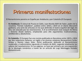 Primeras manifestaciones E l Romanticismo penetra en España por Andalucía y por Cataluña ( El Europeo ): En Andalucía : El cónsul de Prusia en Cádiz, Juan Nicolás Böhl de Faber, padre de la novelista "Fernán Caballero”, publicó entre 1818 y 1819 en el  Diario Mercantil  gaditano, una serie de artículos en los que defendía el teatro español del Siglo de Oro, tan atacado por los neoclasicistas. A él se enfrentaron José Joaquín de Mora y Antonio Alcalá Galiano, empleando para ello argumentos tradicionalistas, antiliberales y absolutistas.  En Cataluña :  El Europeo  fue una revista publicada en Barcelona entre 1823 y 1824 por dos redactores italianos, un inglés y los jóvenes catalanes Bonaventura Carles Aribau y Ramón López Soler. Dicha publicación defendió el Romanticismo moderado y tradicionalista siguiendo el modelo de Böhl, negando totalmente los valores del neoclasicismo. En sus páginas, se hace por primera vez una exposición de la ideología romántica a través de un artículo de Luigi Monteggia titulado  Romanticismo . 